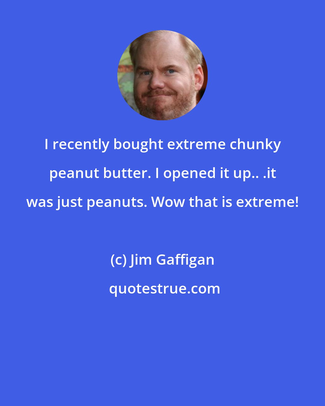 Jim Gaffigan: I recently bought extreme chunky peanut butter. I opened it up.. .it was just peanuts. Wow that is extreme!