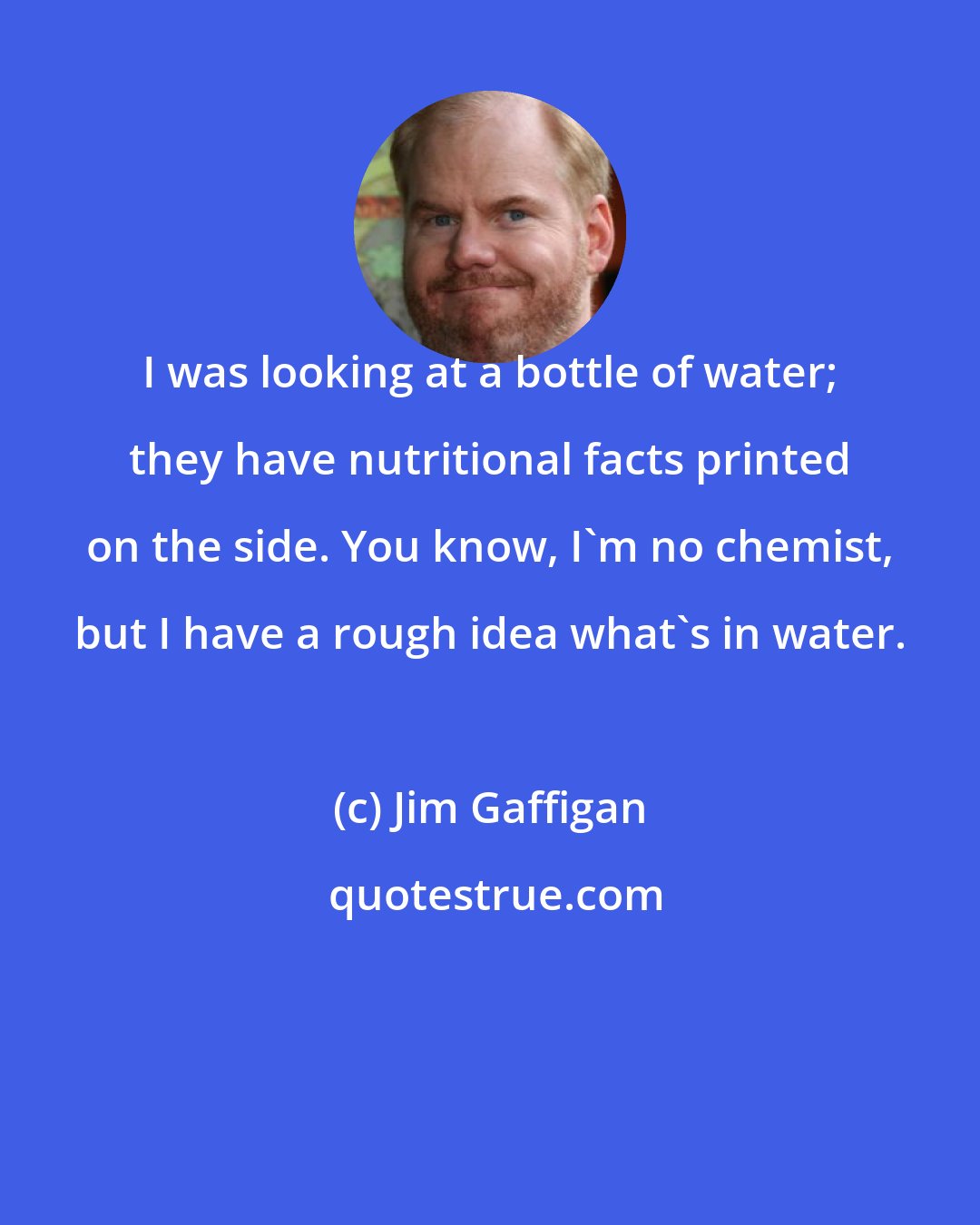 Jim Gaffigan: I was looking at a bottle of water; they have nutritional facts printed on the side. You know, I'm no chemist, but I have a rough idea what's in water.