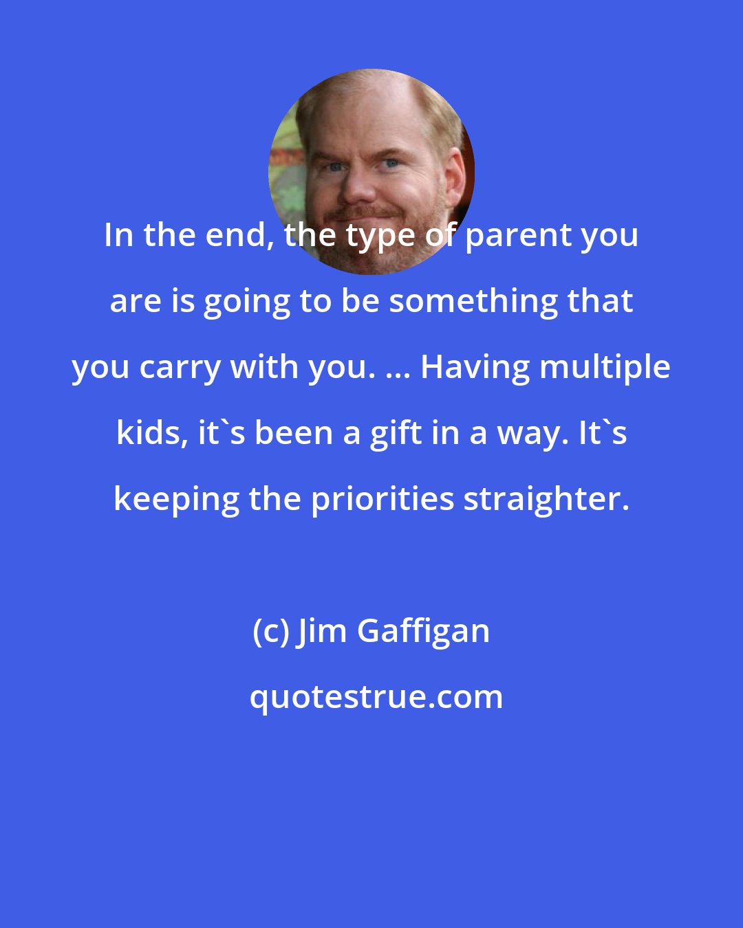 Jim Gaffigan: In the end, the type of parent you are is going to be something that you carry with you. ... Having multiple kids, it's been a gift in a way. It's keeping the priorities straighter.