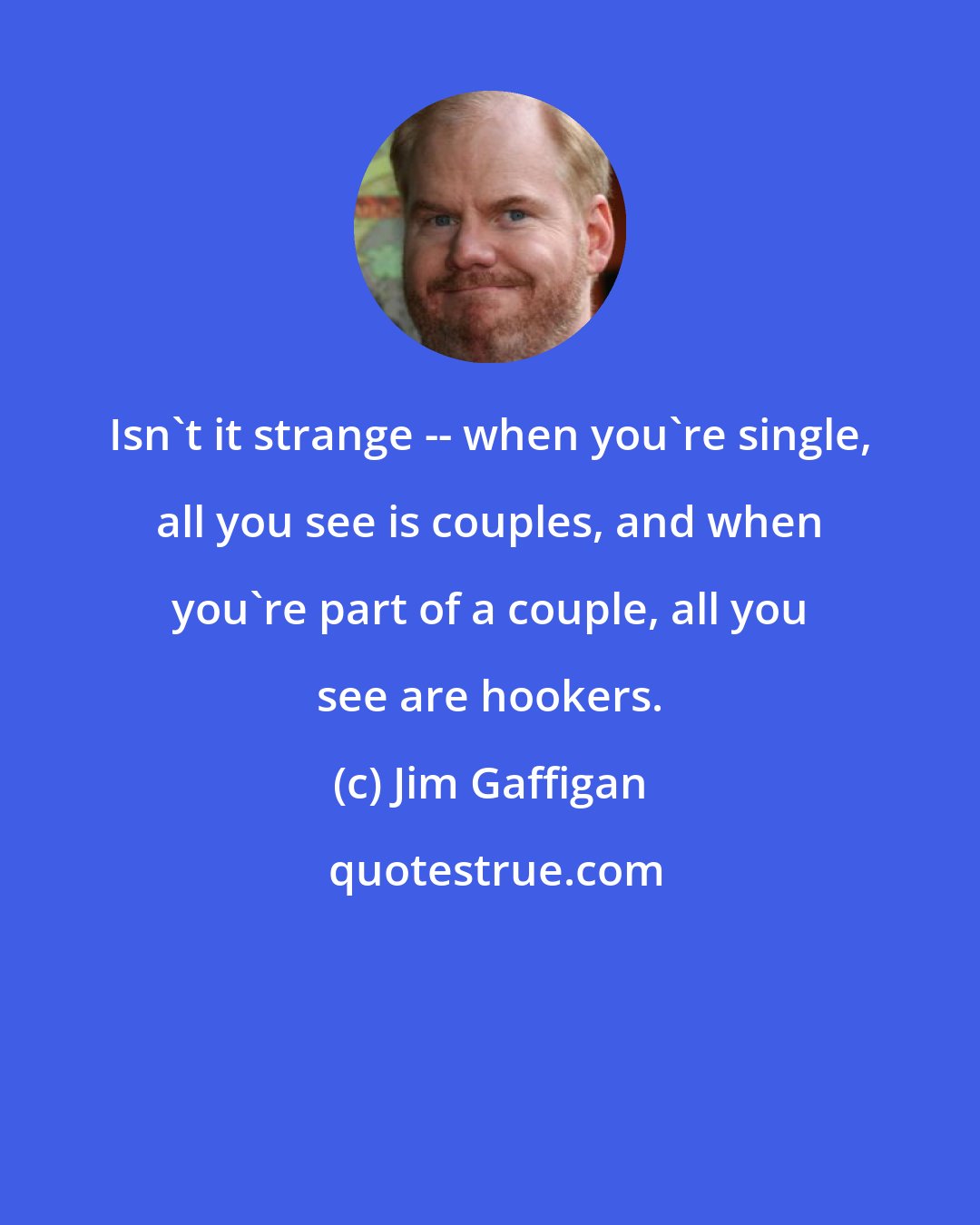 Jim Gaffigan: Isn't it strange -- when you're single, all you see is couples, and when you're part of a couple, all you see are hookers.