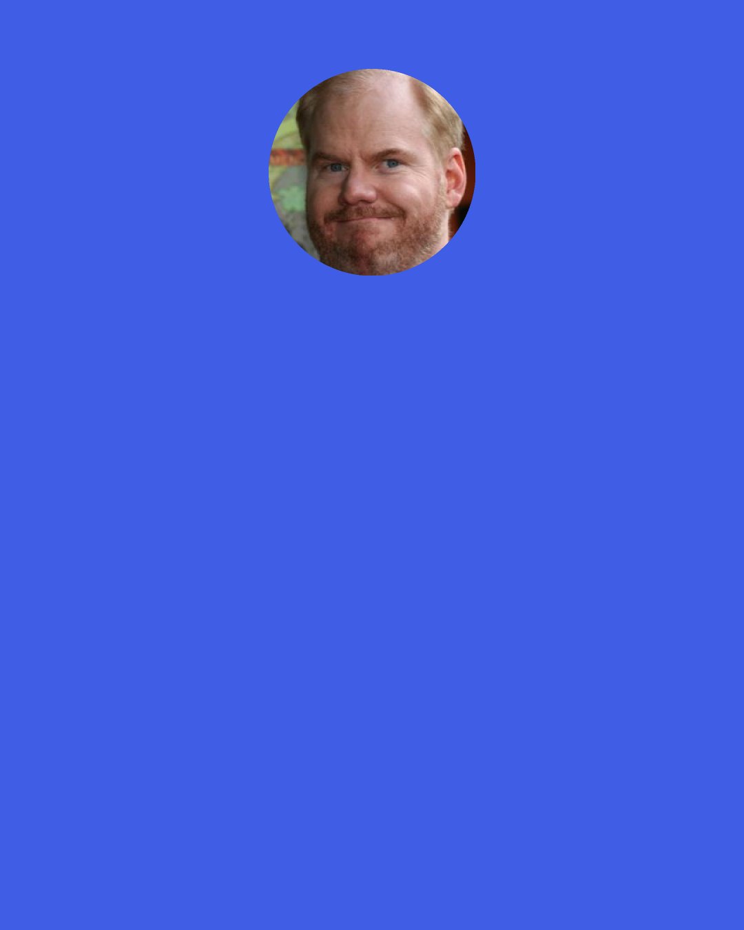 Jim Gaffigan: Life is a little easier for attractive people. Think about it: if a stranger smiles at you and they’re attractive, you think, ‘Oh, they’re nice,’ but if a stranger’s ugly, you’re like, ‘What do they want? Get away from me, weirdo.