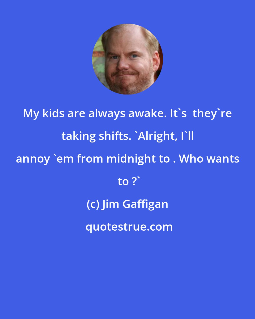 Jim Gaffigan: My kids are always awake. It's  they're taking shifts. 'Alright, I'll annoy 'em from midnight to . Who wants  to ?'