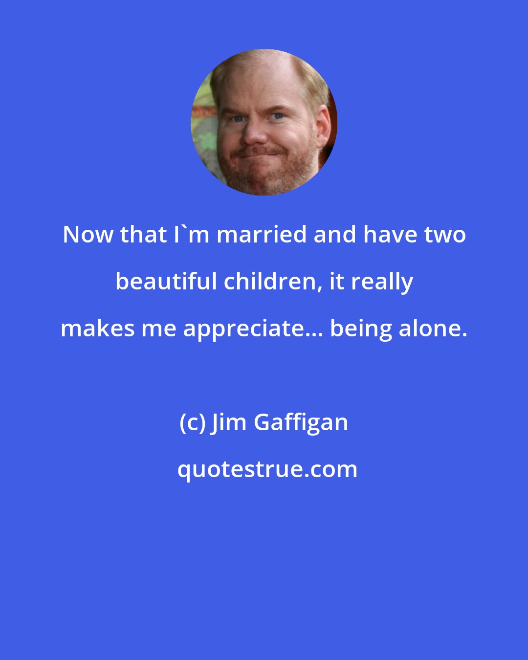 Jim Gaffigan: Now that I'm married and have two beautiful children, it really makes me appreciate... being alone.