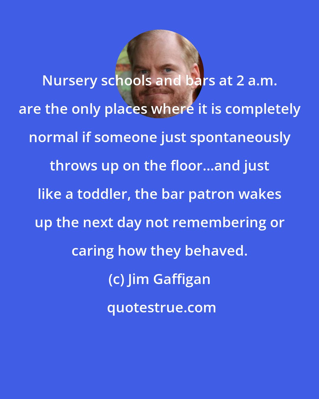 Jim Gaffigan: Nursery schools and bars at 2 a.m. are the only places where it is completely normal if someone just spontaneously throws up on the floor...and just like a toddler, the bar patron wakes up the next day not remembering or caring how they behaved.