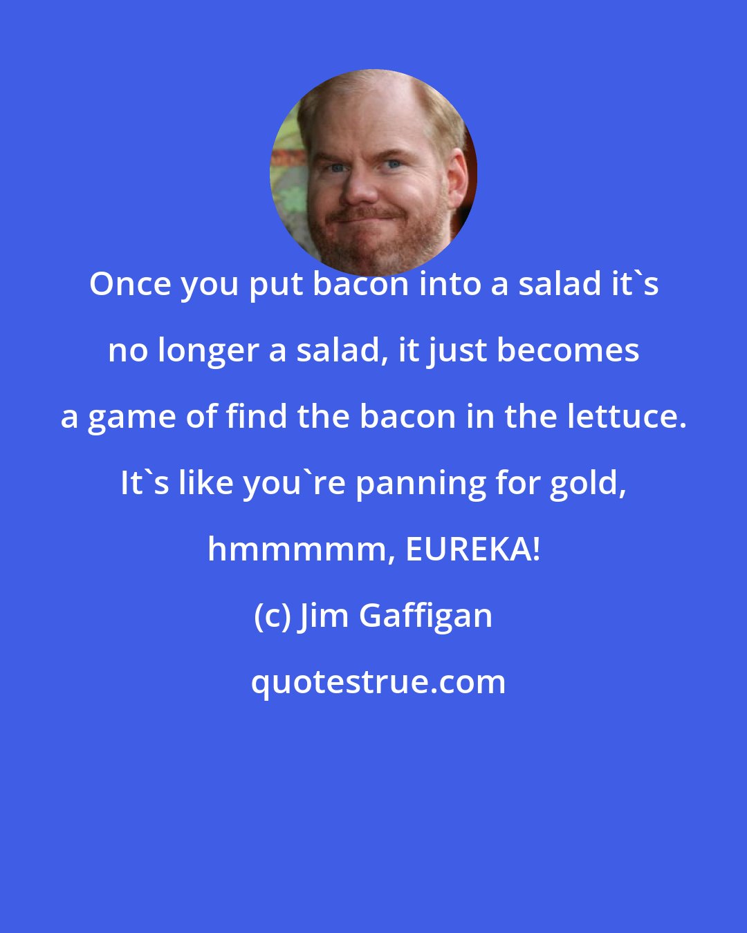 Jim Gaffigan: Once you put bacon into a salad it's no longer a salad, it just becomes a game of find the bacon in the lettuce. It's like you're panning for gold, hmmmmm, EUREKA!