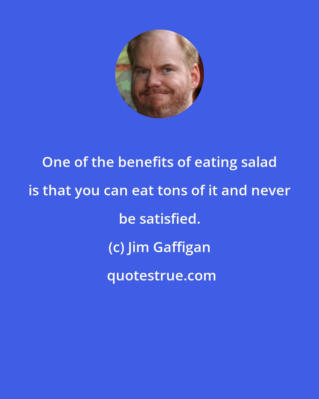 Jim Gaffigan: One of the benefits of eating salad is that you can eat tons of it and never be satisfied.