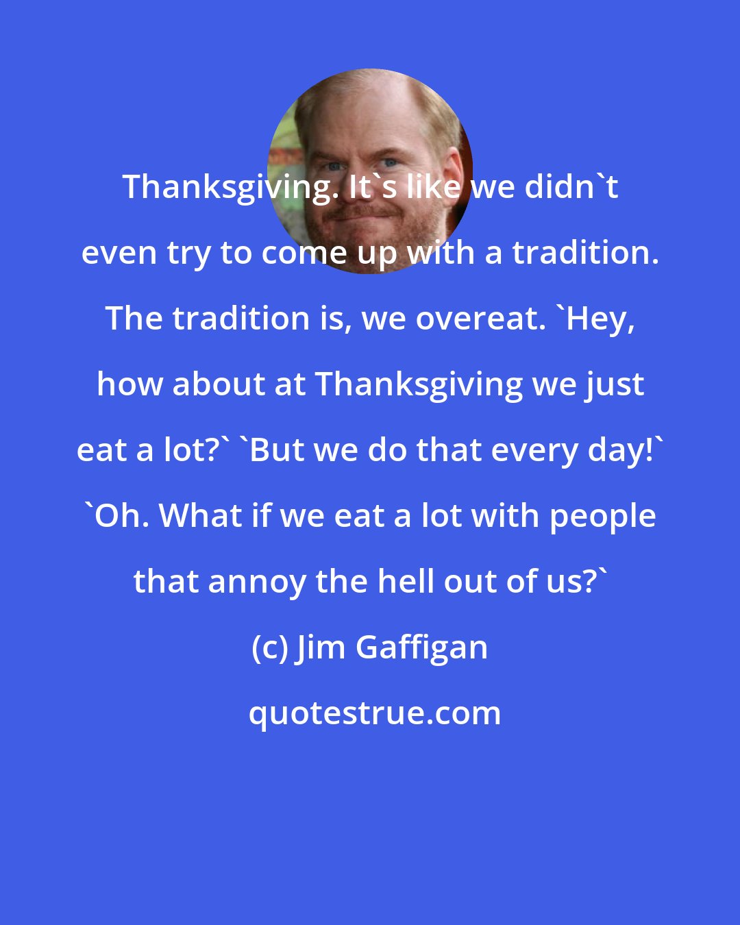 Jim Gaffigan: Thanksgiving. It's like we didn't even try to come up with a tradition. The tradition is, we overeat. 'Hey, how about at Thanksgiving we just eat a lot?' 'But we do that every day!' 'Oh. What if we eat a lot with people that annoy the hell out of us?'