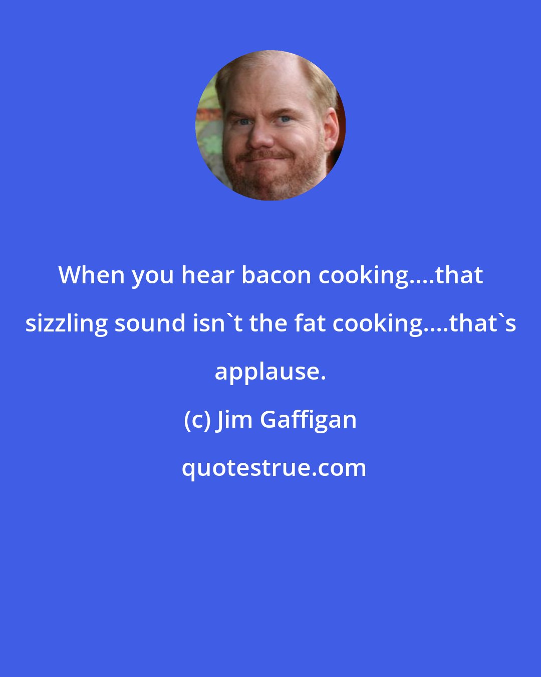 Jim Gaffigan: When you hear bacon cooking....that sizzling sound isn't the fat cooking....that's applause.