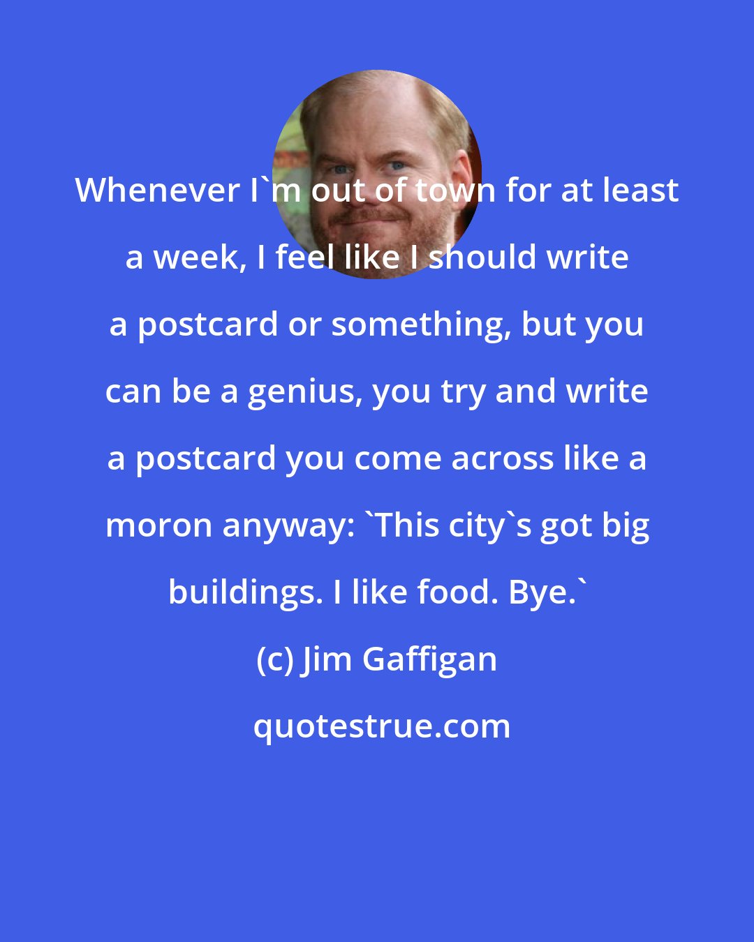 Jim Gaffigan: Whenever I'm out of town for at least a week, I feel like I should write a postcard or something, but you can be a genius, you try and write a postcard you come across like a moron anyway: 'This city's got big buildings. I like food. Bye.'