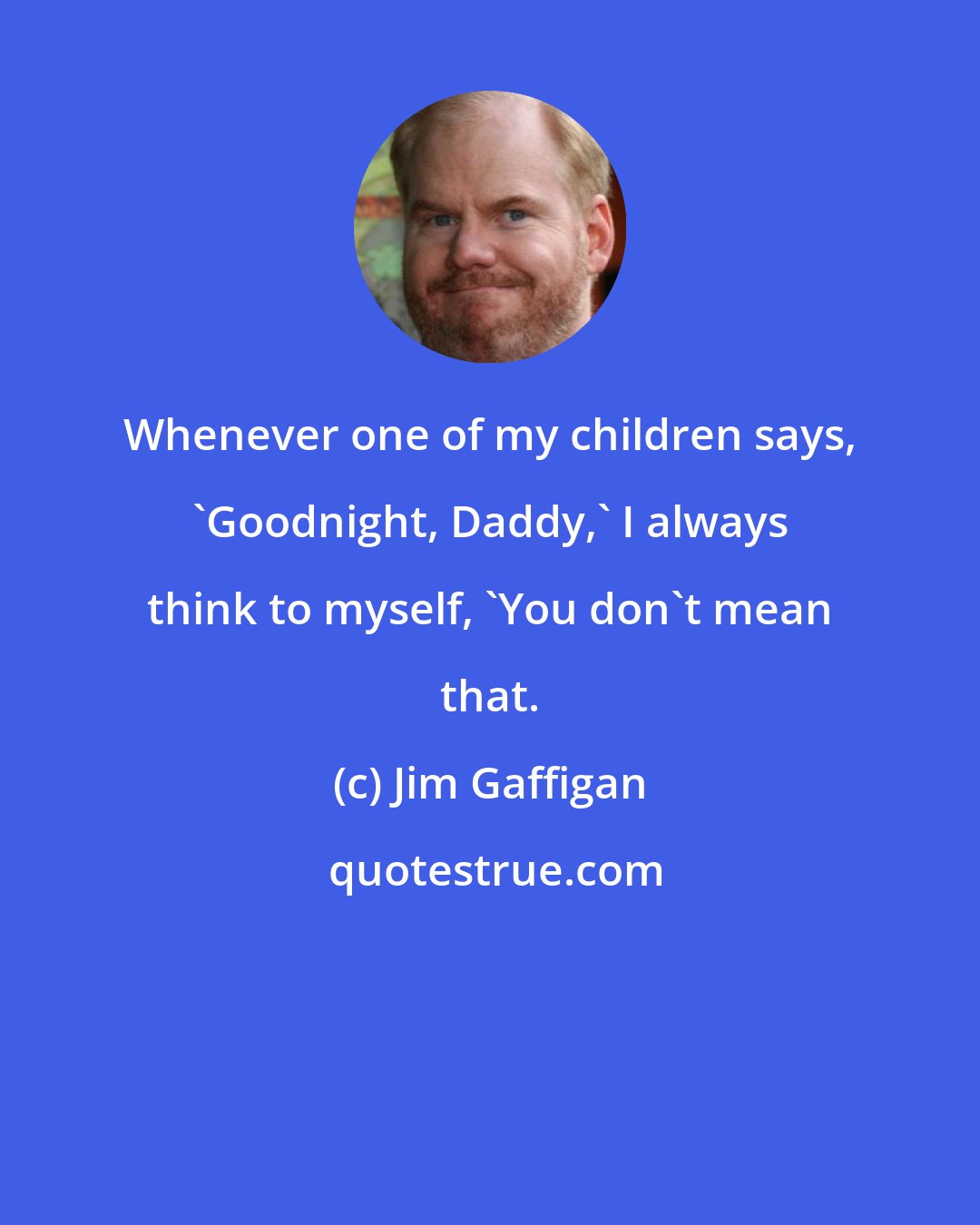 Jim Gaffigan: Whenever one of my children says, 'Goodnight, Daddy,' I always think to myself, 'You don't mean that.