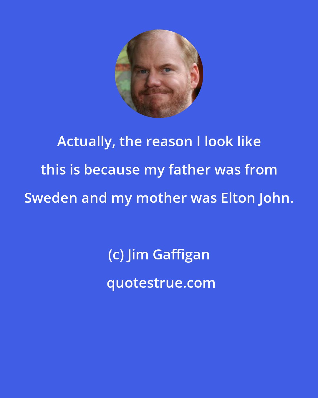 Jim Gaffigan: Actually, the reason I look like this is because my father was from Sweden and my mother was Elton John.