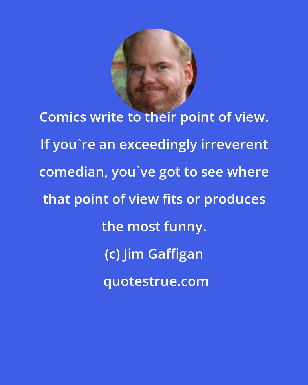 Jim Gaffigan: Comics write to their point of view. If you're an exceedingly irreverent comedian, you've got to see where that point of view fits or produces the most funny.