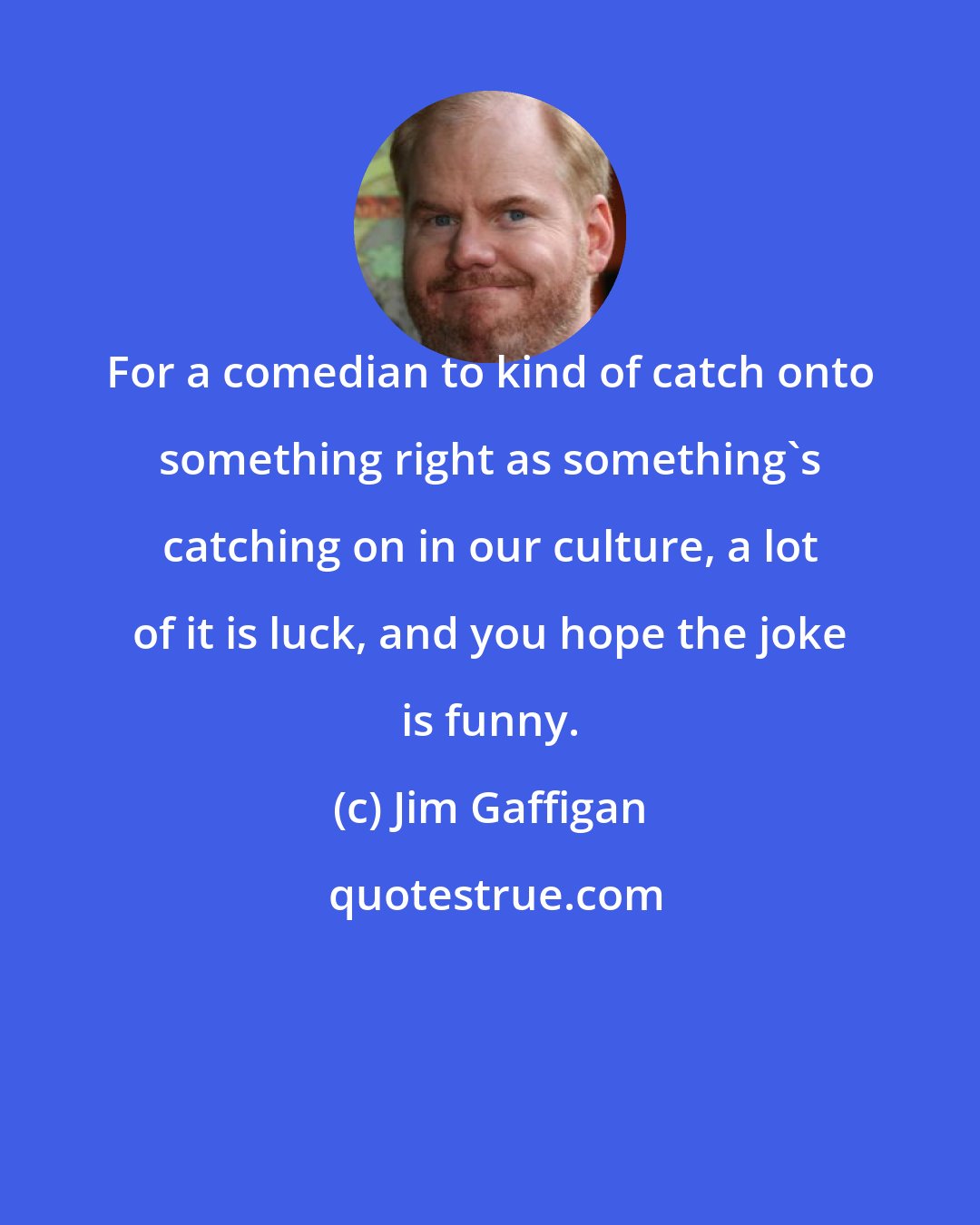 Jim Gaffigan: For a comedian to kind of catch onto something right as something's catching on in our culture, a lot of it is luck, and you hope the joke is funny.