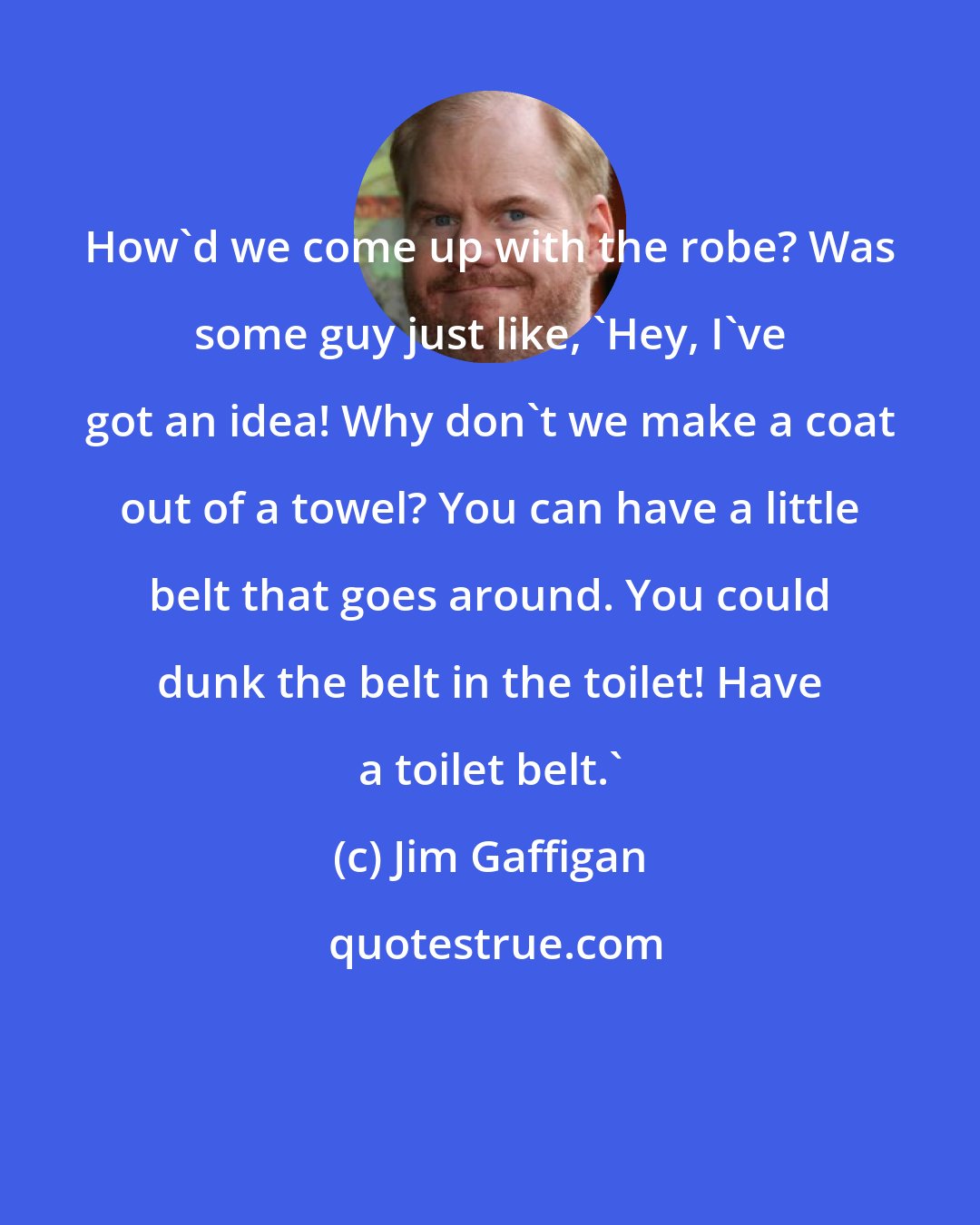 Jim Gaffigan: How'd we come up with the robe? Was some guy just like, 'Hey, I've got an idea! Why don't we make a coat out of a towel? You can have a little belt that goes around. You could dunk the belt in the toilet! Have a toilet belt.'