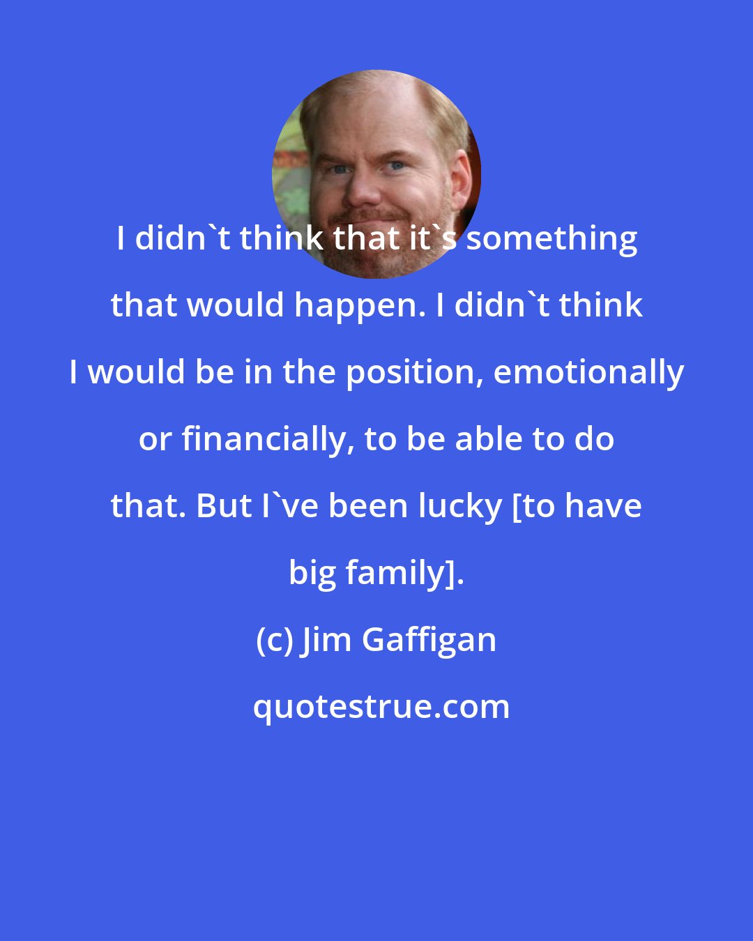 Jim Gaffigan: I didn't think that it's something that would happen. I didn't think I would be in the position, emotionally or financially, to be able to do that. But I've been lucky [to have big family].