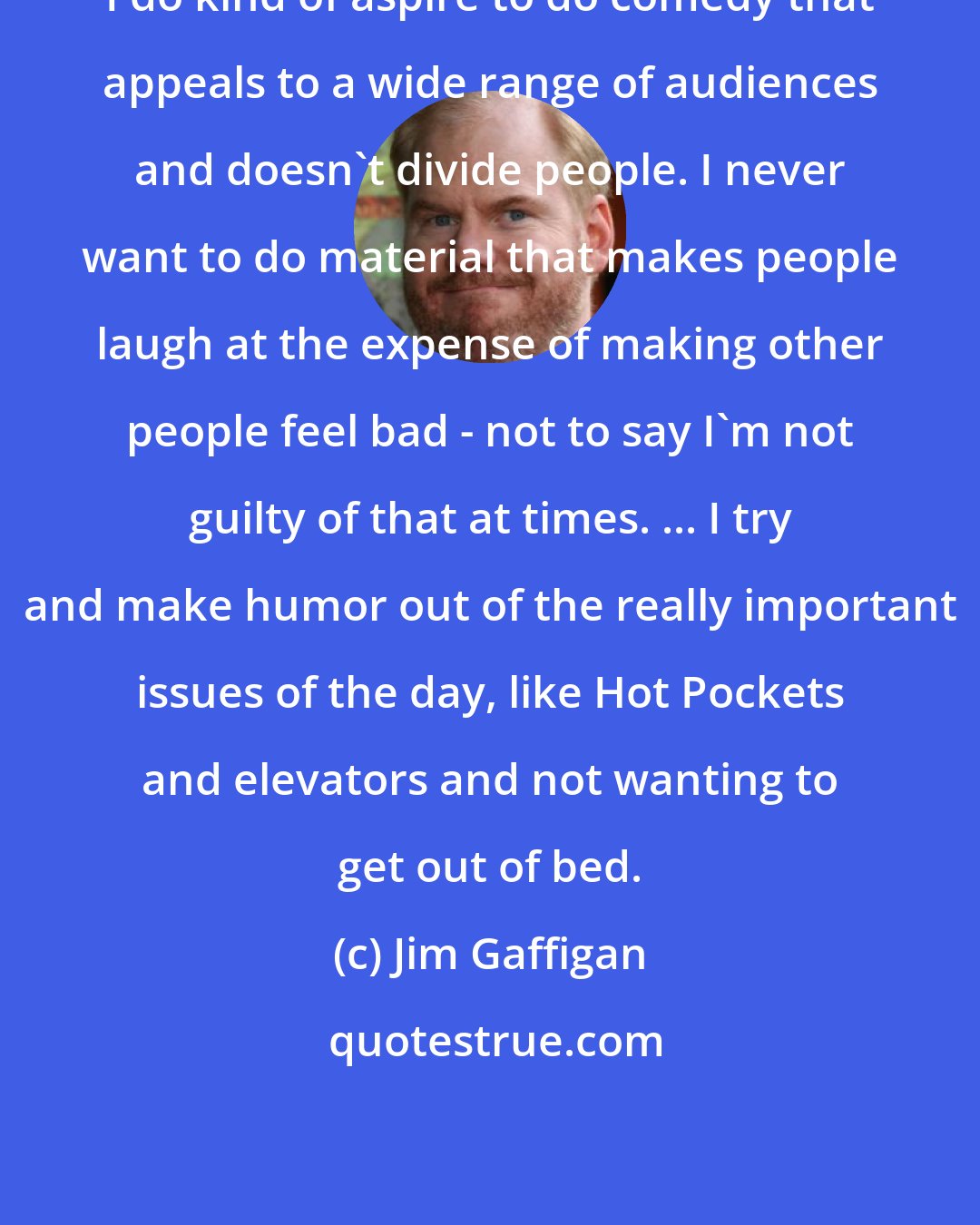 Jim Gaffigan: I do kind of aspire to do comedy that appeals to a wide range of audiences and doesn't divide people. I never want to do material that makes people laugh at the expense of making other people feel bad - not to say I'm not guilty of that at times. ... I try and make humor out of the really important issues of the day, like Hot Pockets and elevators and not wanting to get out of bed.