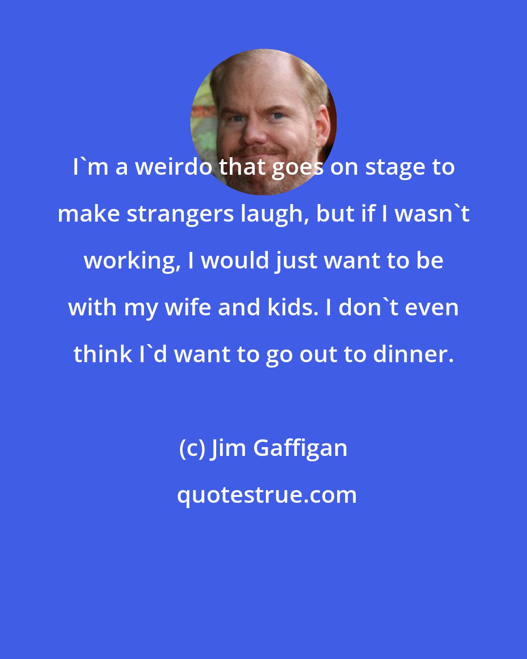 Jim Gaffigan: I'm a weirdo that goes on stage to make strangers laugh, but if I wasn't working, I would just want to be with my wife and kids. I don't even think I'd want to go out to dinner.