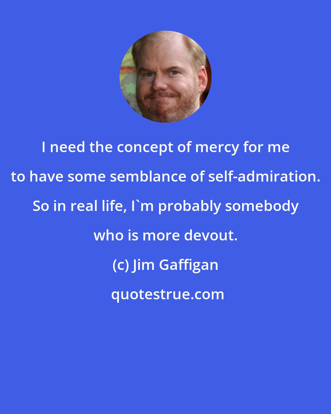 Jim Gaffigan: I need the concept of mercy for me to have some semblance of self-admiration. So in real life, I'm probably somebody who is more devout.