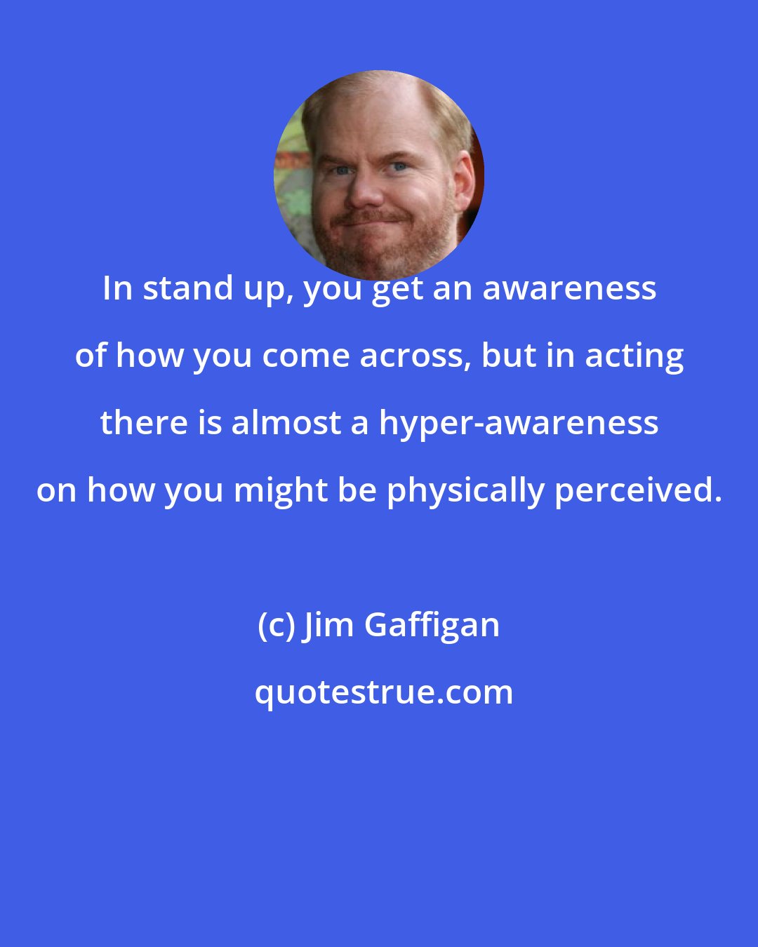 Jim Gaffigan: In stand up, you get an awareness of how you come across, but in acting there is almost a hyper-awareness on how you might be physically perceived.