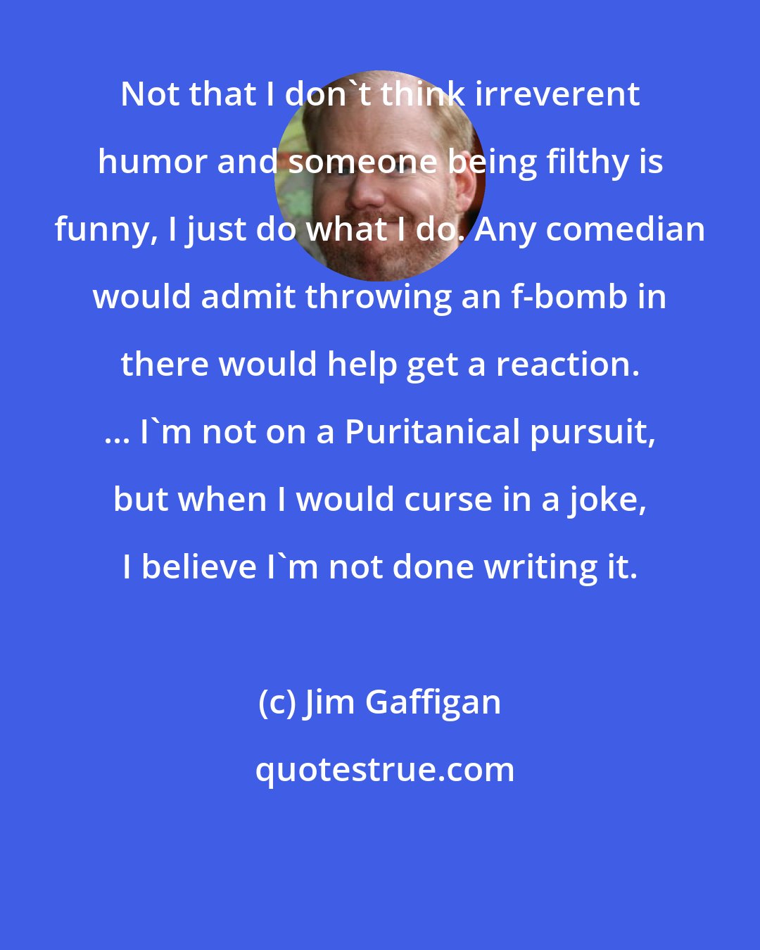 Jim Gaffigan: Not that I don't think irreverent humor and someone being filthy is funny, I just do what I do. Any comedian would admit throwing an f-bomb in there would help get a reaction. ... I'm not on a Puritanical pursuit, but when I would curse in a joke, I believe I'm not done writing it.