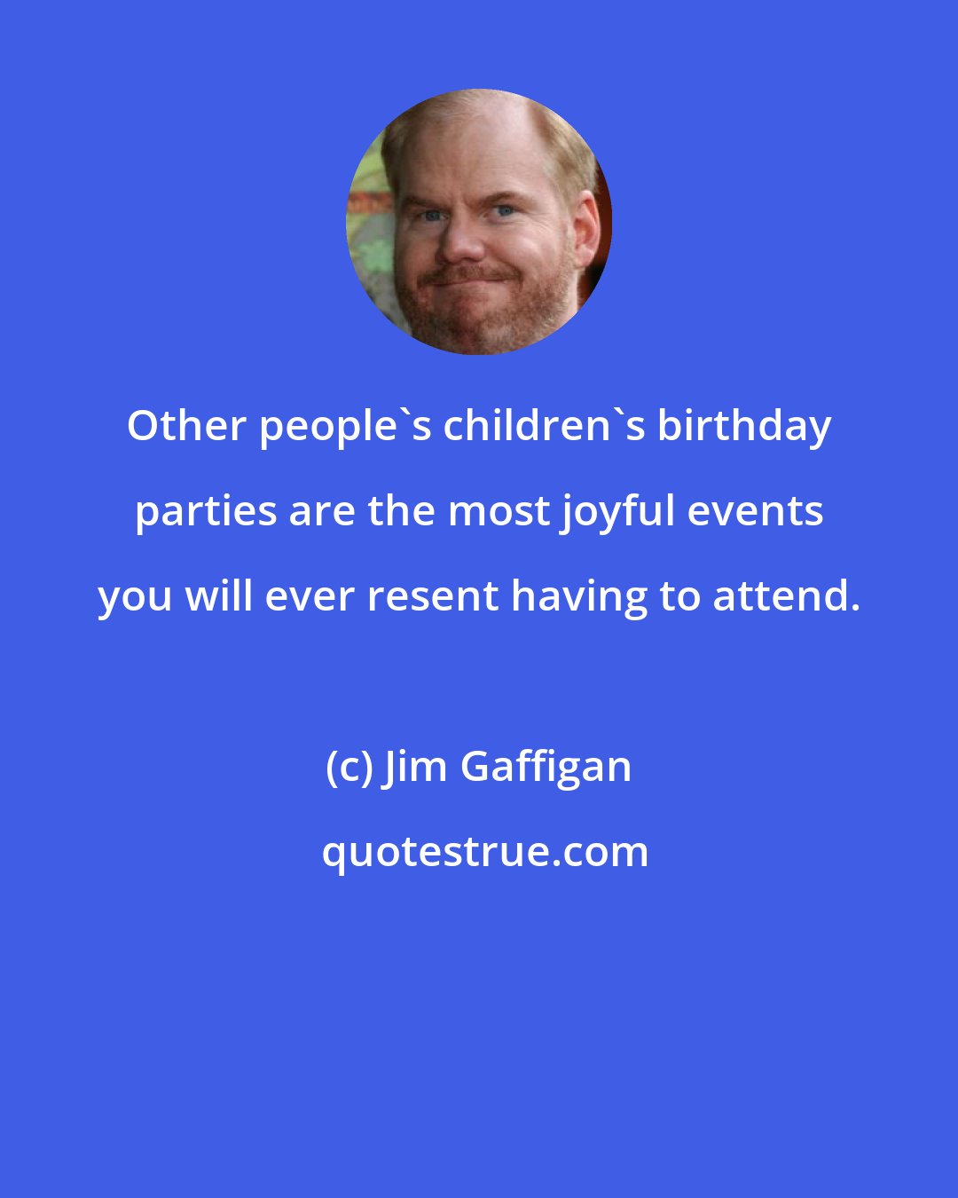 Jim Gaffigan: Other people's children's birthday parties are the most joyful events you will ever resent having to attend.