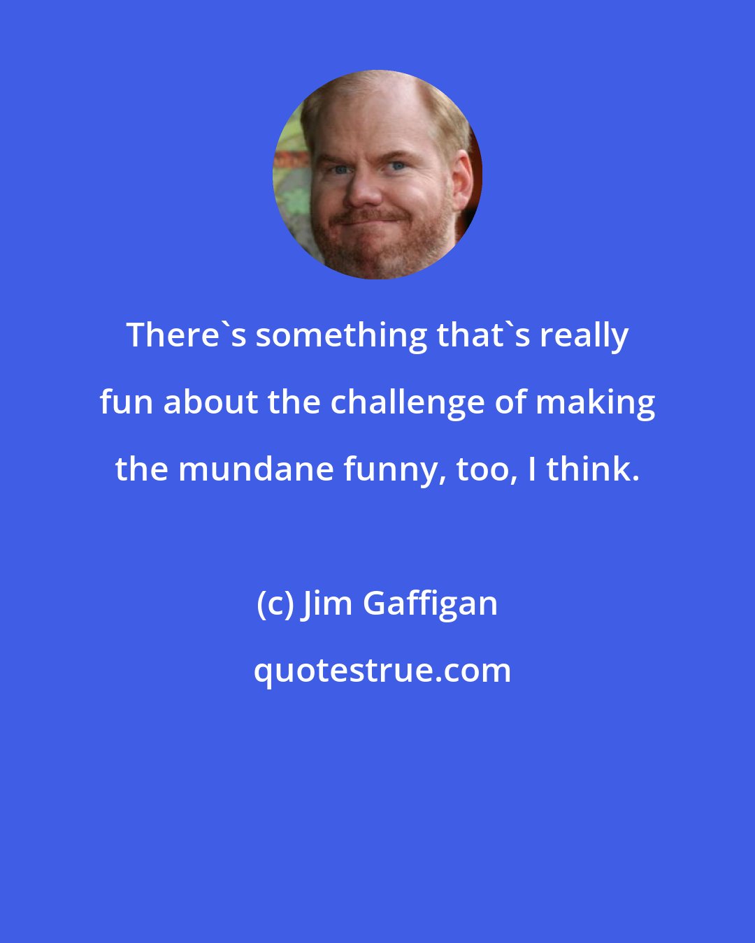 Jim Gaffigan: There's something that's really fun about the challenge of making the mundane funny, too, I think.