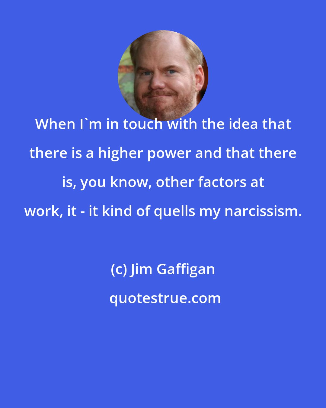 Jim Gaffigan: When I'm in touch with the idea that there is a higher power and that there is, you know, other factors at work, it - it kind of quells my narcissism.