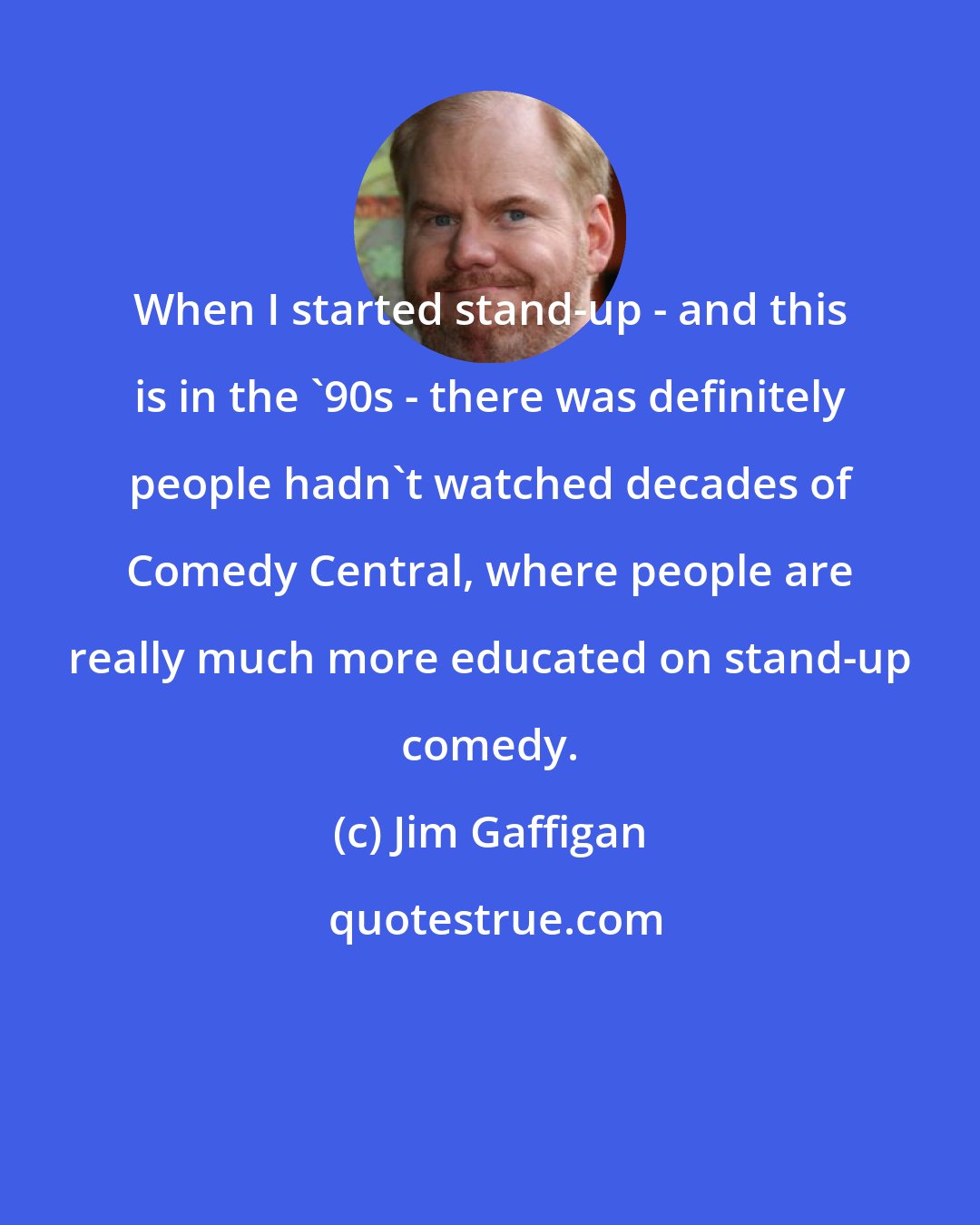 Jim Gaffigan: When I started stand-up - and this is in the '90s - there was definitely people hadn't watched decades of Comedy Central, where people are really much more educated on stand-up comedy.