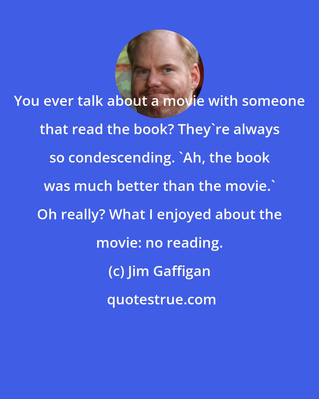 Jim Gaffigan: You ever talk about a movie with someone that read the book? They're always so condescending. 'Ah, the book was much better than the movie.' Oh really? What I enjoyed about the movie: no reading.