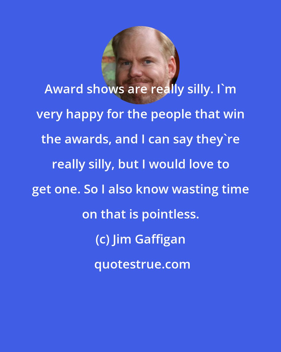 Jim Gaffigan: Award shows are really silly. I'm very happy for the people that win the awards, and I can say they're really silly, but I would love to get one. So I also know wasting time on that is pointless.