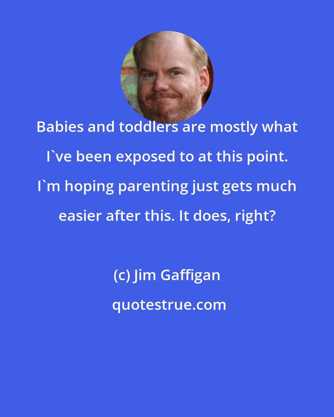 Jim Gaffigan: Babies and toddlers are mostly what I've been exposed to at this point. I'm hoping parenting just gets much easier after this. It does, right?