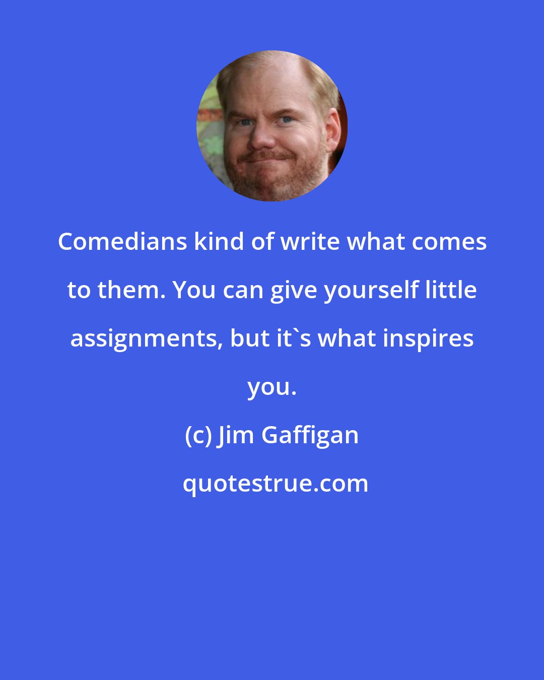 Jim Gaffigan: Comedians kind of write what comes to them. You can give yourself little assignments, but it's what inspires you.