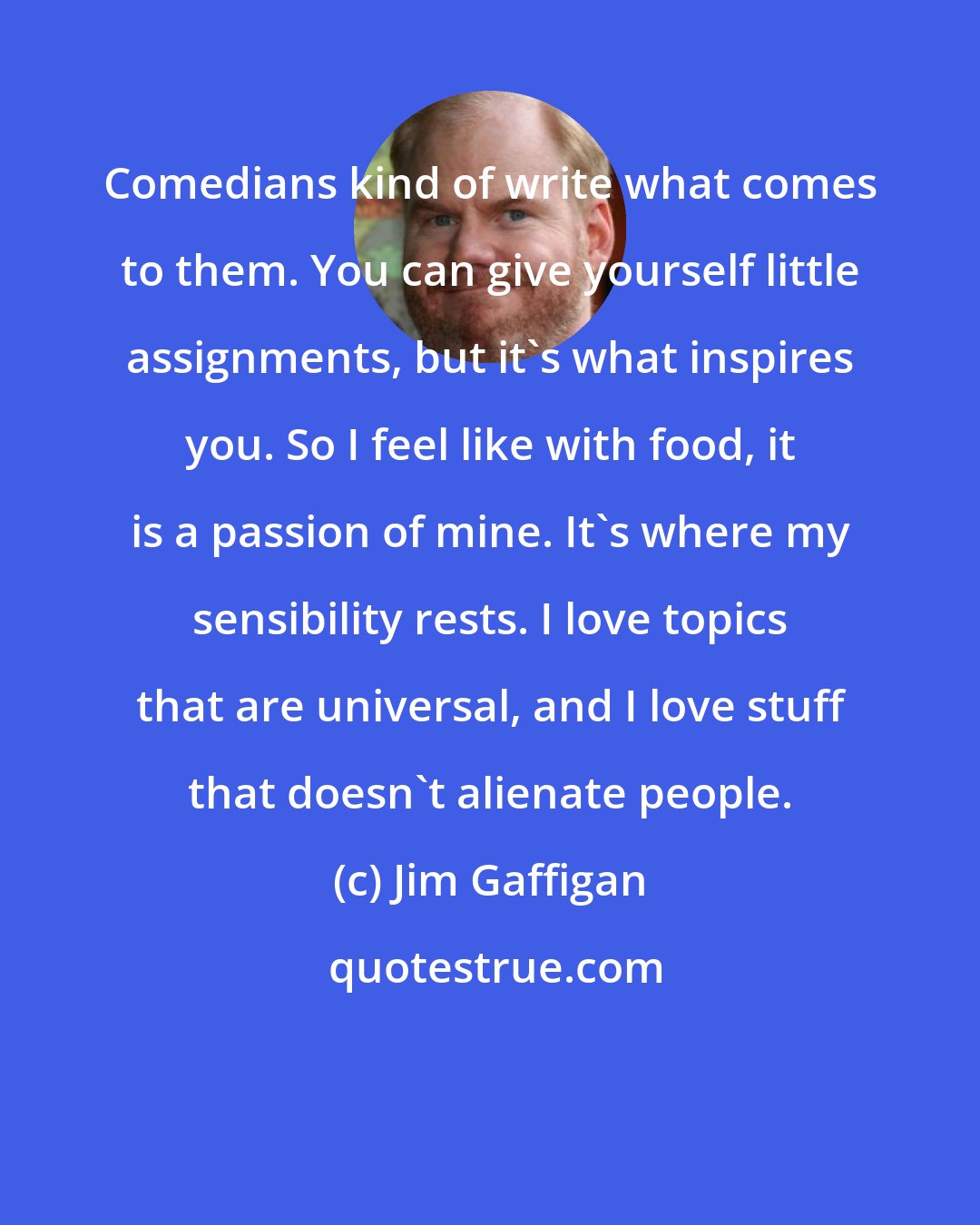 Jim Gaffigan: Comedians kind of write what comes to them. You can give yourself little assignments, but it's what inspires you. So I feel like with food, it is a passion of mine. It's where my sensibility rests. I love topics that are universal, and I love stuff that doesn't alienate people.