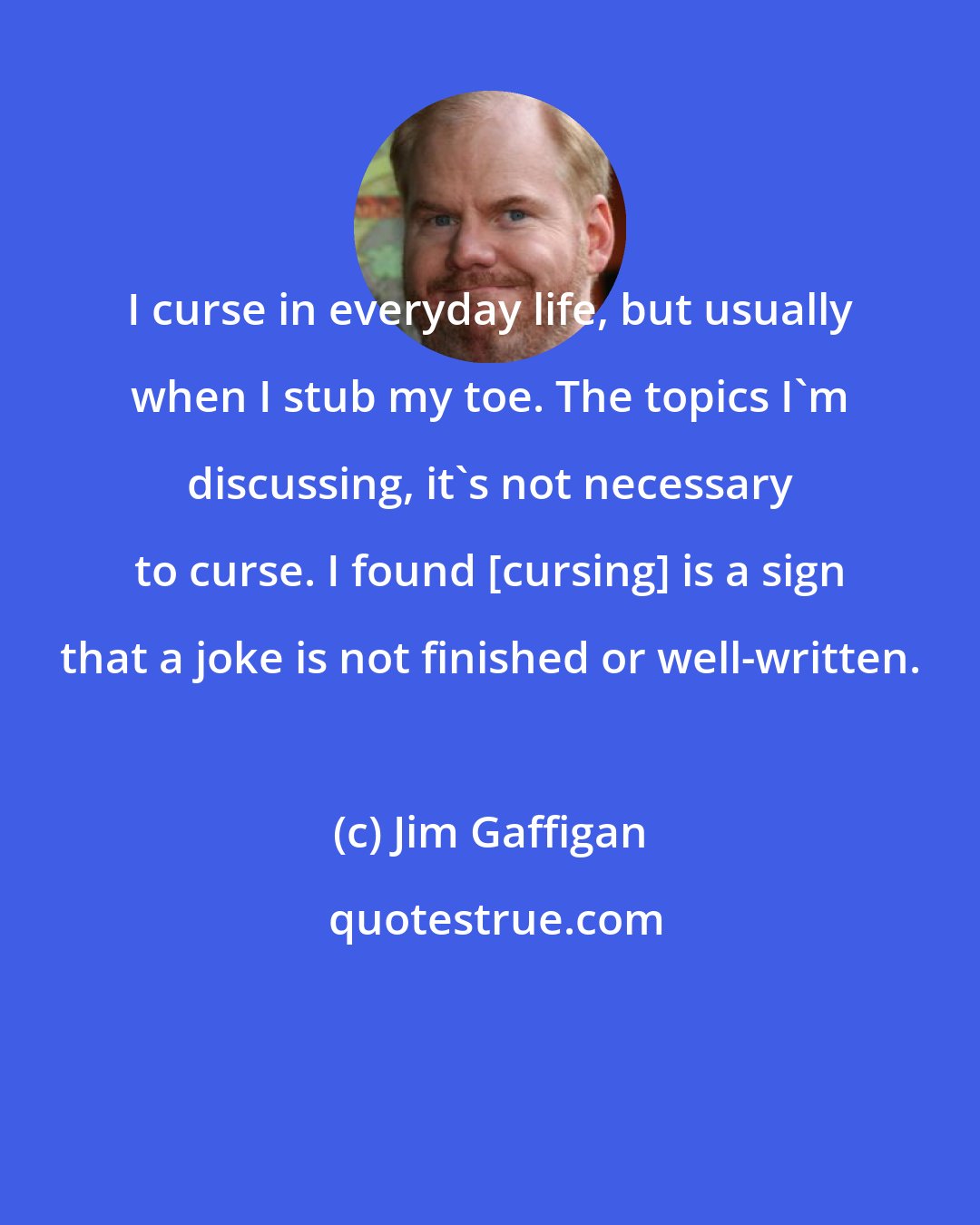 Jim Gaffigan: I curse in everyday life, but usually when I stub my toe. The topics I'm discussing, it's not necessary to curse. I found [cursing] is a sign that a joke is not finished or well-written.