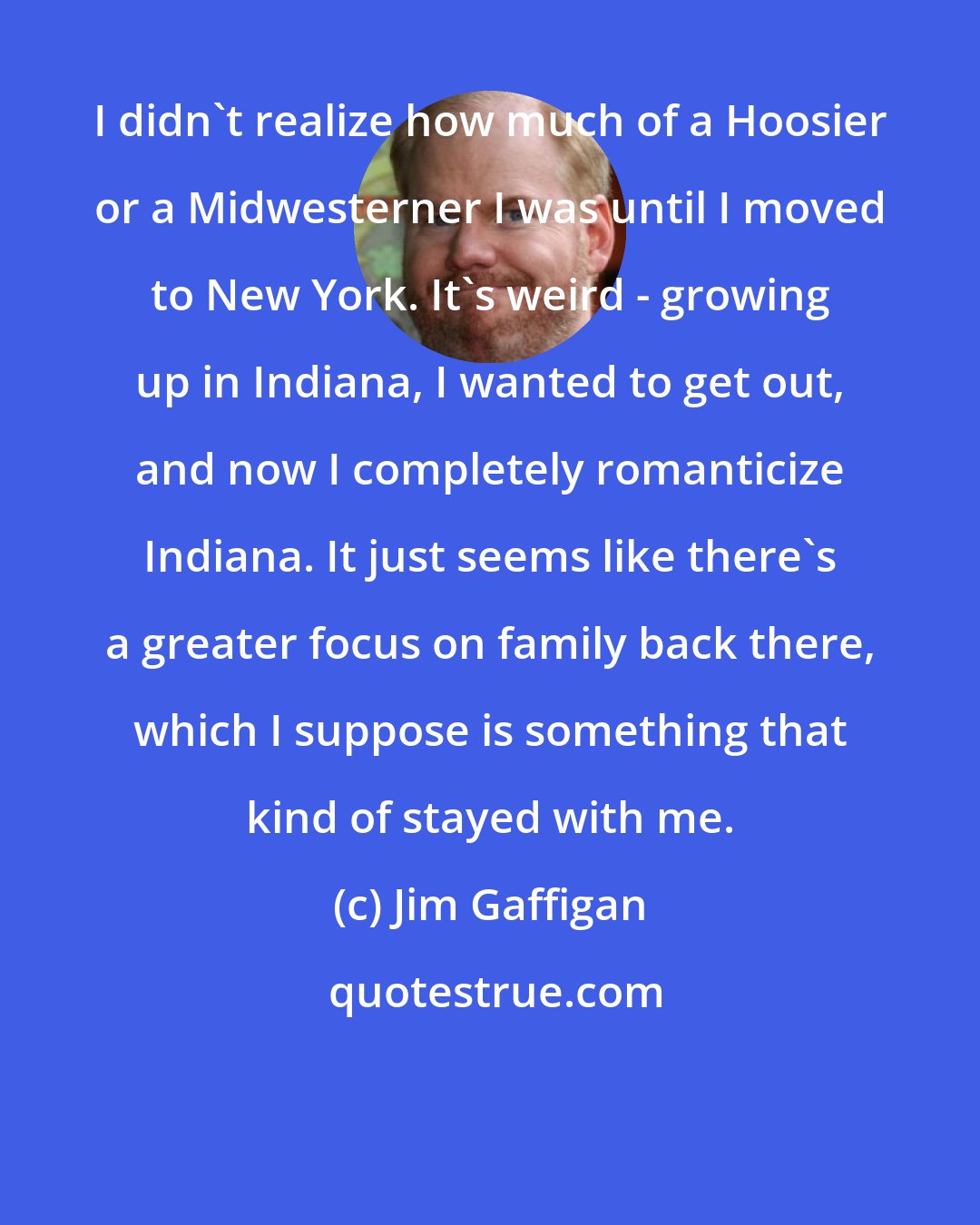 Jim Gaffigan: I didn't realize how much of a Hoosier or a Midwesterner I was until I moved to New York. It's weird - growing up in Indiana, I wanted to get out, and now I completely romanticize Indiana. It just seems like there's a greater focus on family back there, which I suppose is something that kind of stayed with me.