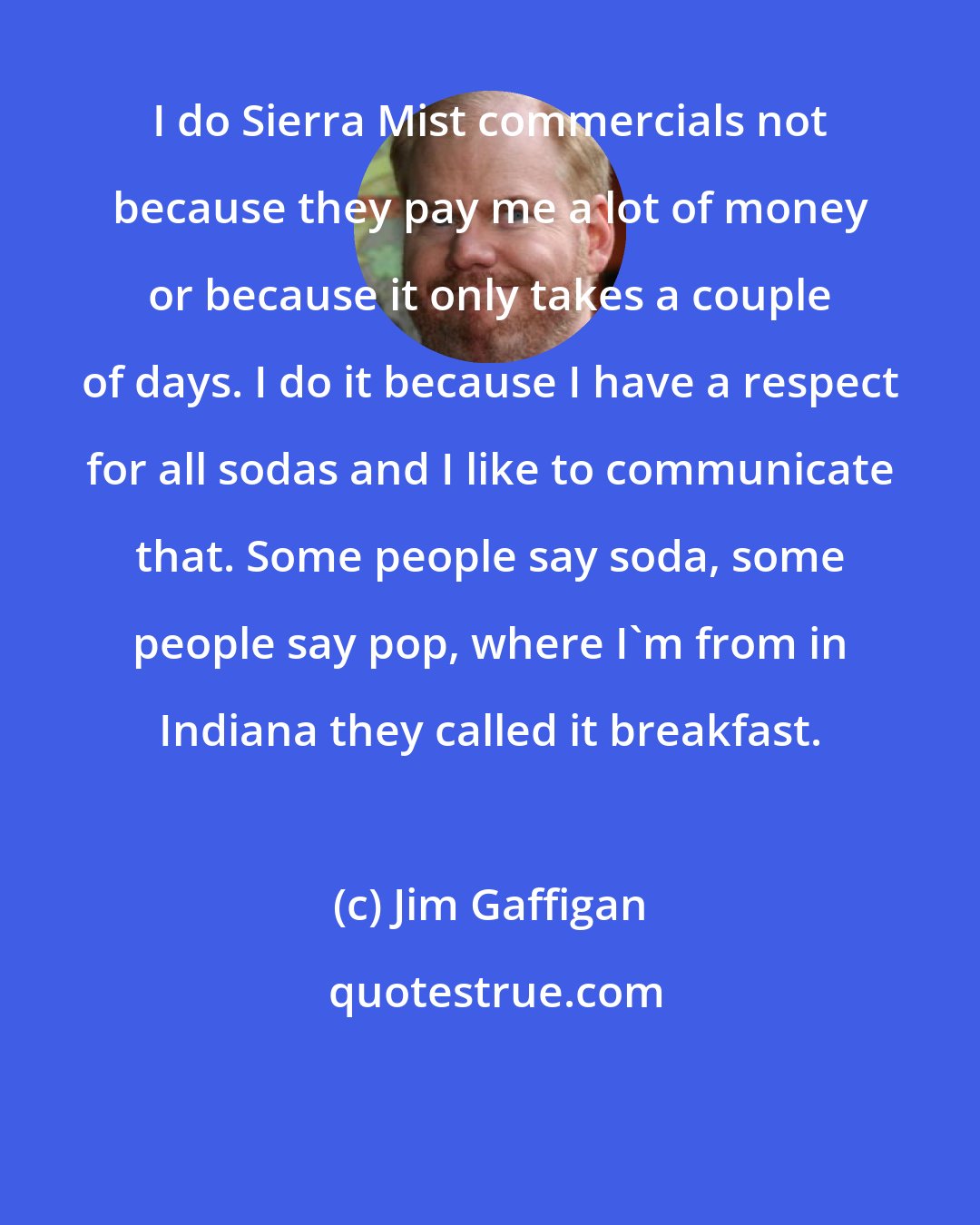 Jim Gaffigan: I do Sierra Mist commercials not because they pay me a lot of money or because it only takes a couple of days. I do it because I have a respect for all sodas and I like to communicate that. Some people say soda, some people say pop, where I'm from in Indiana they called it breakfast.