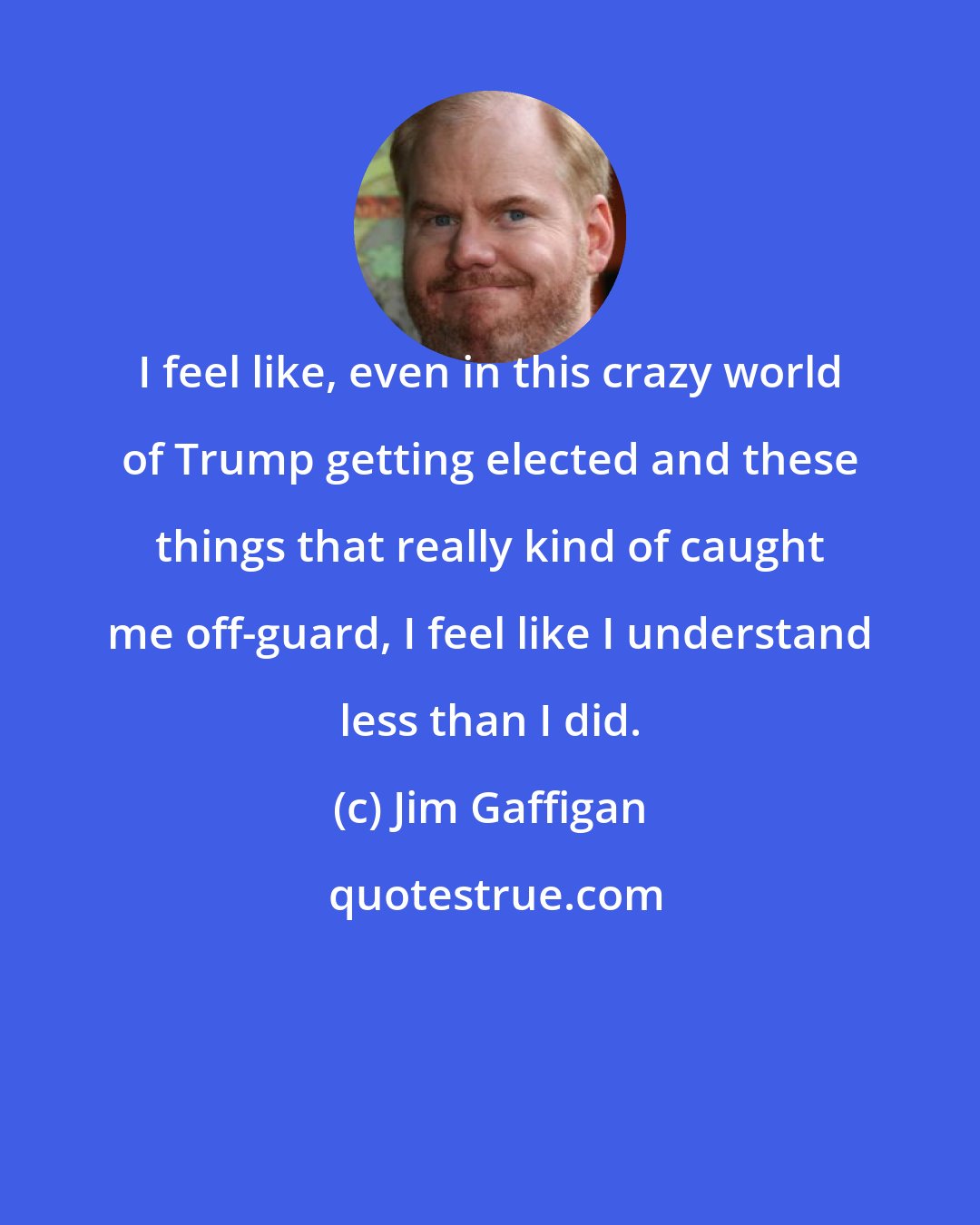 Jim Gaffigan: I feel like, even in this crazy world of Trump getting elected and these things that really kind of caught me off-guard, I feel like I understand less than I did.