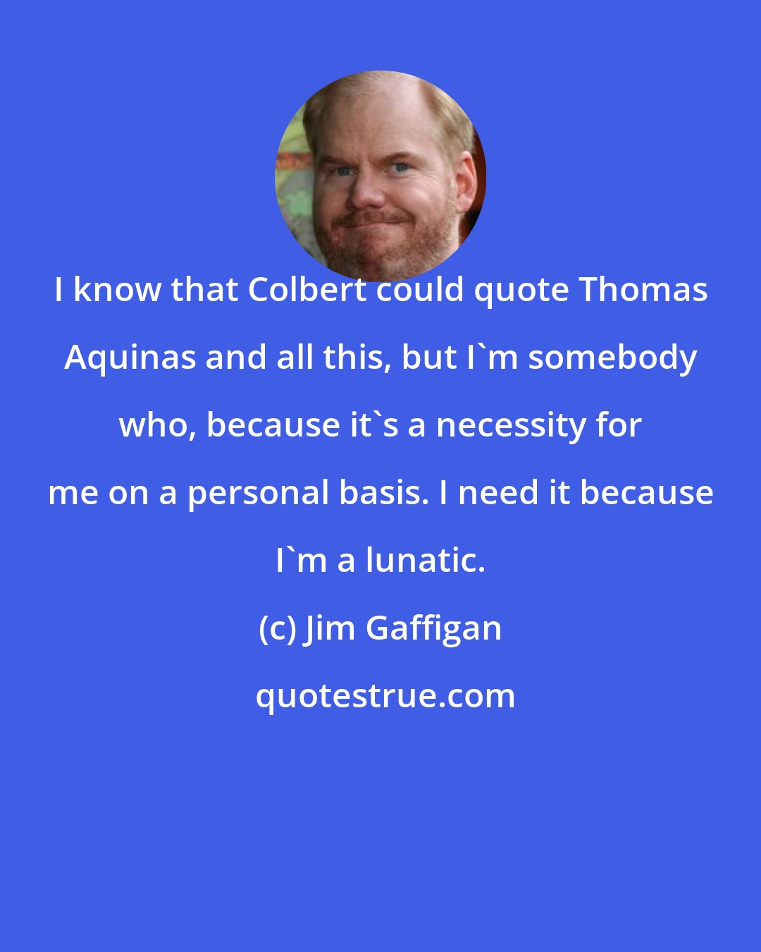 Jim Gaffigan: I know that Colbert could quote Thomas Aquinas and all this, but I'm somebody who, because it's a necessity for me on a personal basis. I need it because I'm a lunatic.