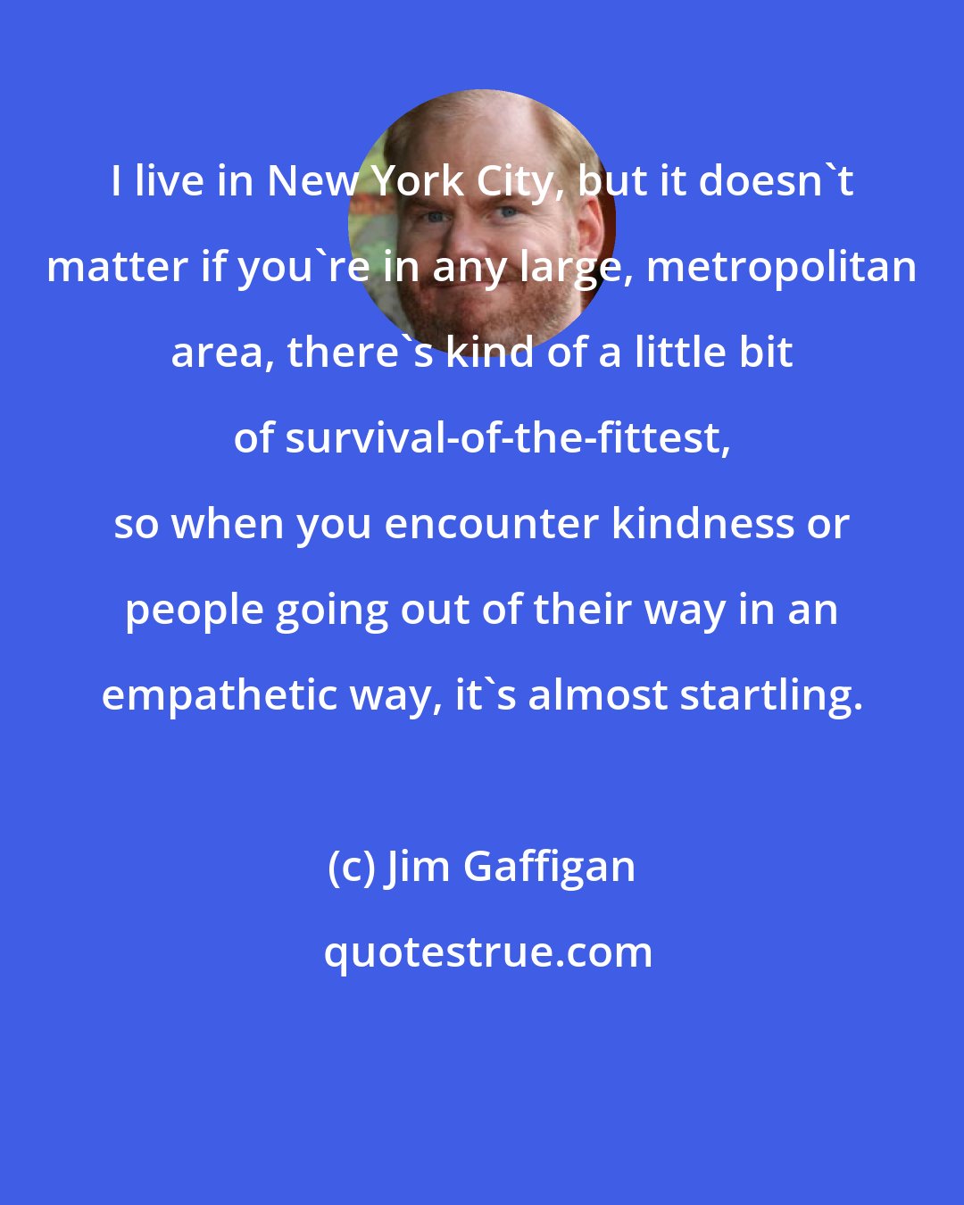 Jim Gaffigan: I live in New York City, but it doesn't matter if you're in any large, metropolitan area, there's kind of a little bit of survival-of-the-fittest, so when you encounter kindness or people going out of their way in an empathetic way, it's almost startling.