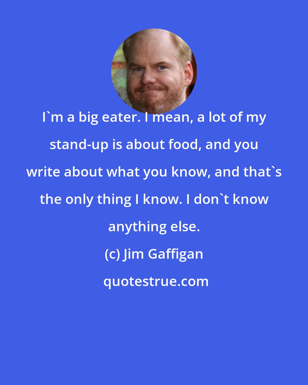 Jim Gaffigan: I'm a big eater. I mean, a lot of my stand-up is about food, and you write about what you know, and that's the only thing I know. I don't know anything else.