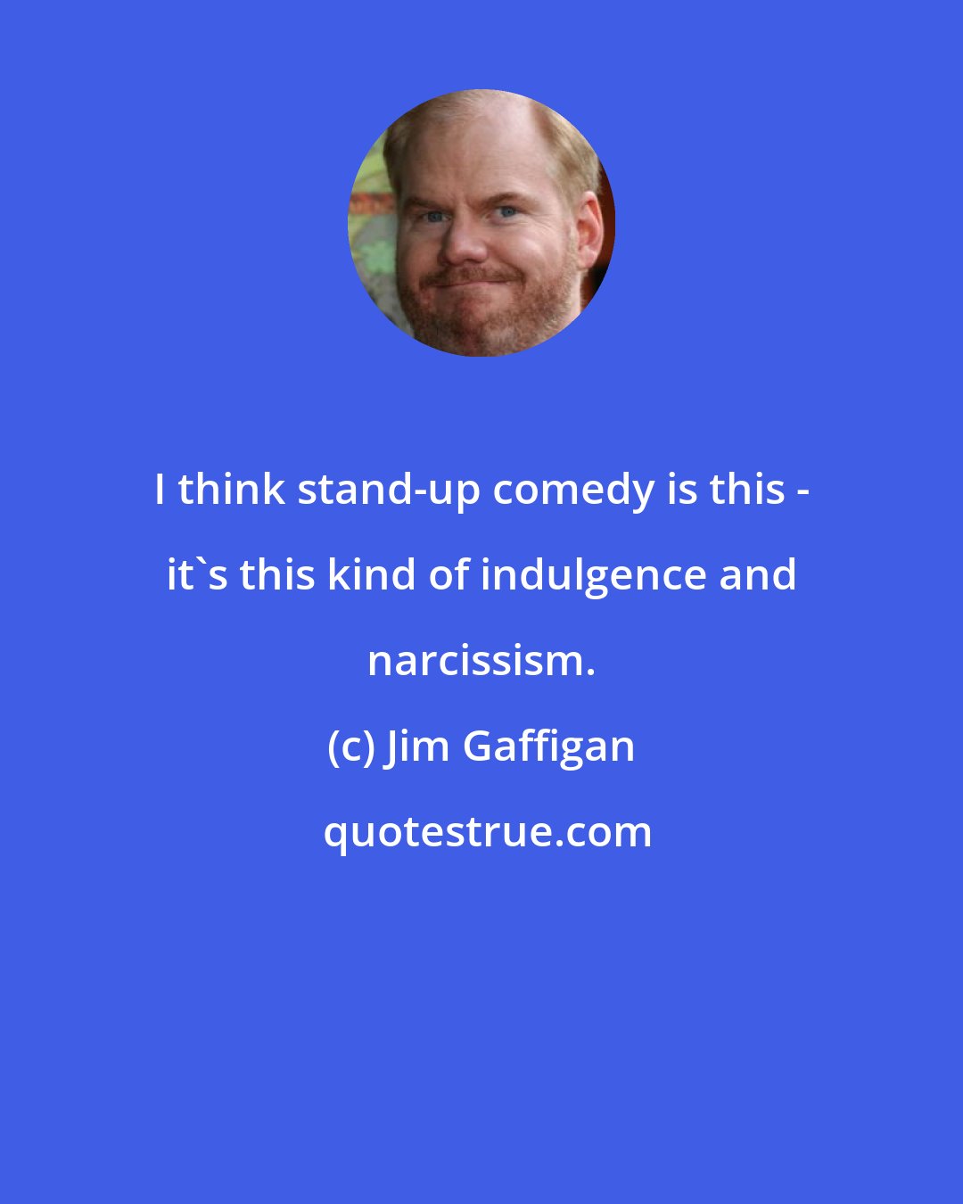 Jim Gaffigan: I think stand-up comedy is this - it's this kind of indulgence and narcissism.