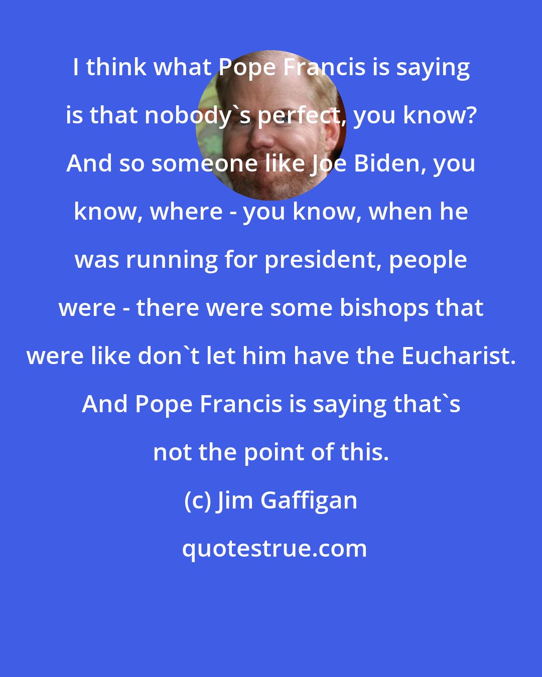 Jim Gaffigan: I think what Pope Francis is saying is that nobody's perfect, you know? And so someone like Joe Biden, you know, where - you know, when he was running for president, people were - there were some bishops that were like don't let him have the Eucharist. And Pope Francis is saying that's not the point of this.