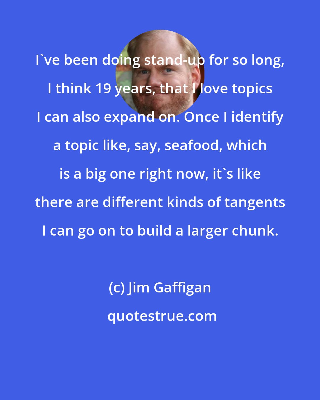 Jim Gaffigan: I've been doing stand-up for so long, I think 19 years, that I love topics I can also expand on. Once I identify a topic like, say, seafood, which is a big one right now, it's like there are different kinds of tangents I can go on to build a larger chunk.