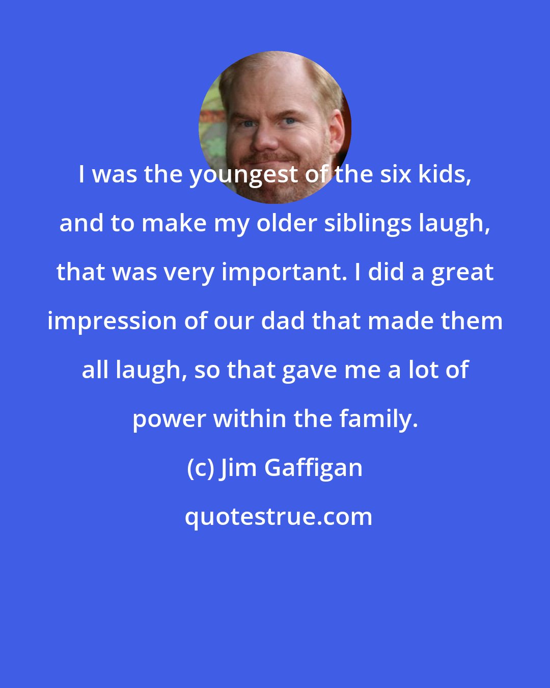 Jim Gaffigan: I was the youngest of the six kids, and to make my older siblings laugh, that was very important. I did a great impression of our dad that made them all laugh, so that gave me a lot of power within the family.