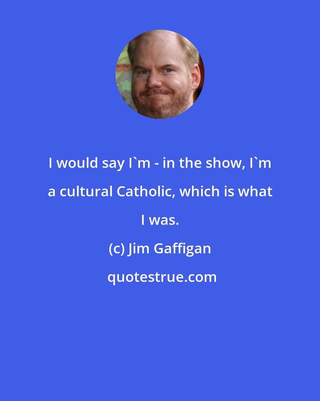 Jim Gaffigan: I would say I'm - in the show, I'm a cultural Catholic, which is what I was.