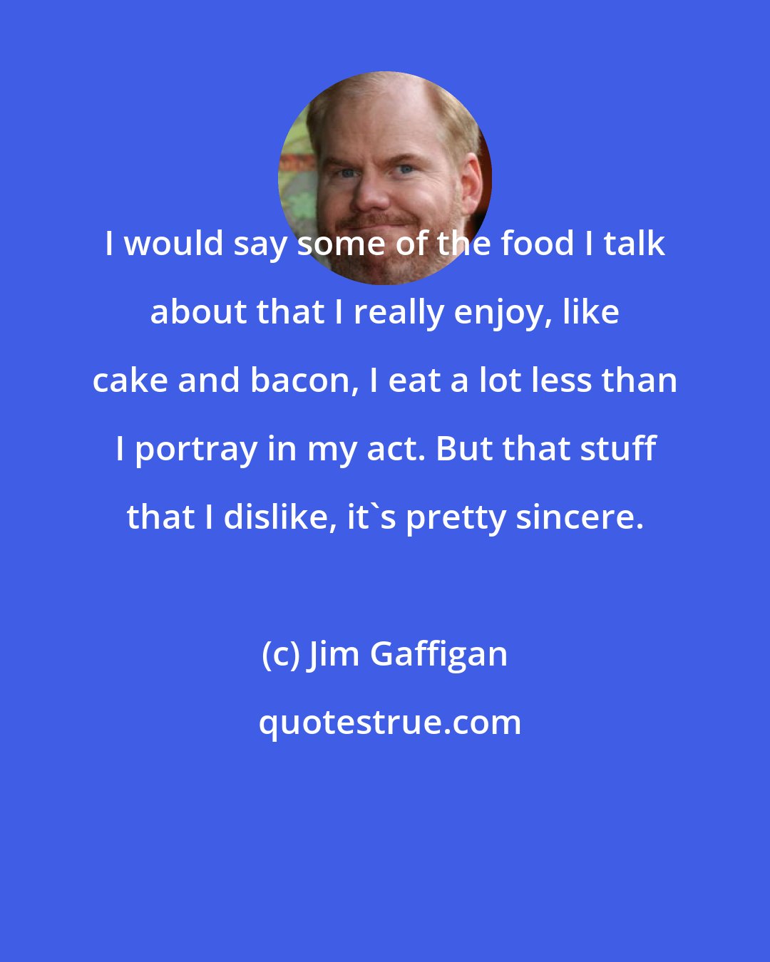 Jim Gaffigan: I would say some of the food I talk about that I really enjoy, like cake and bacon, I eat a lot less than I portray in my act. But that stuff that I dislike, it's pretty sincere.