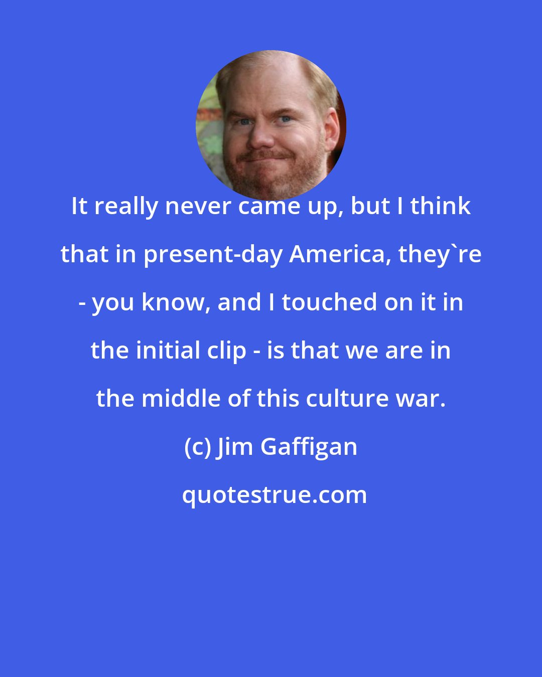 Jim Gaffigan: It really never came up, but I think that in present-day America, they're - you know, and I touched on it in the initial clip - is that we are in the middle of this culture war.