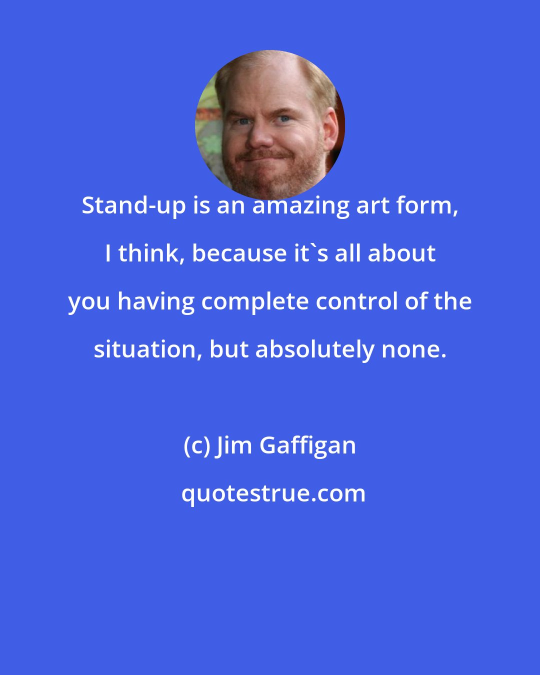 Jim Gaffigan: Stand-up is an amazing art form, I think, because it's all about you having complete control of the situation, but absolutely none.