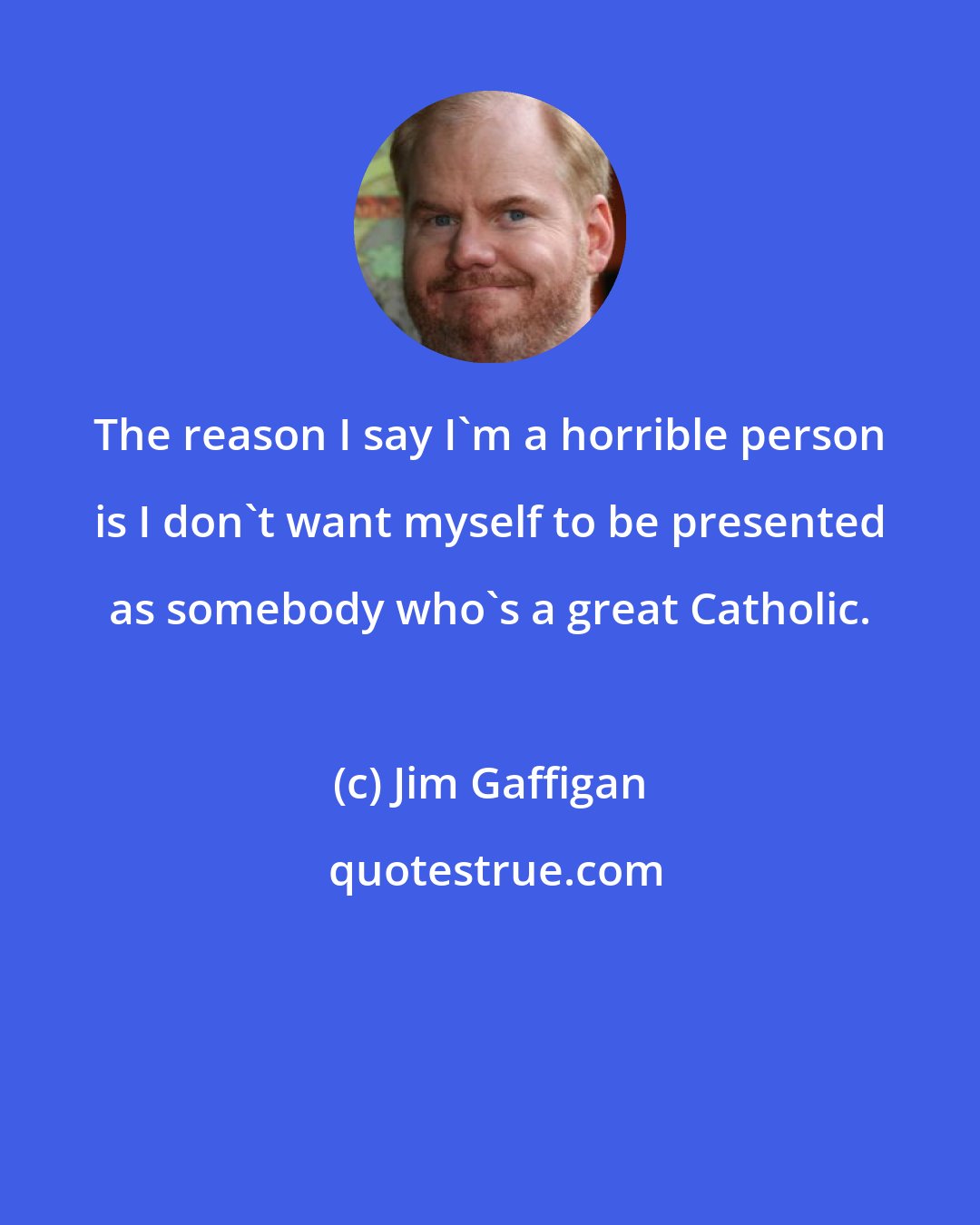 Jim Gaffigan: The reason I say I'm a horrible person is I don't want myself to be presented as somebody who's a great Catholic.