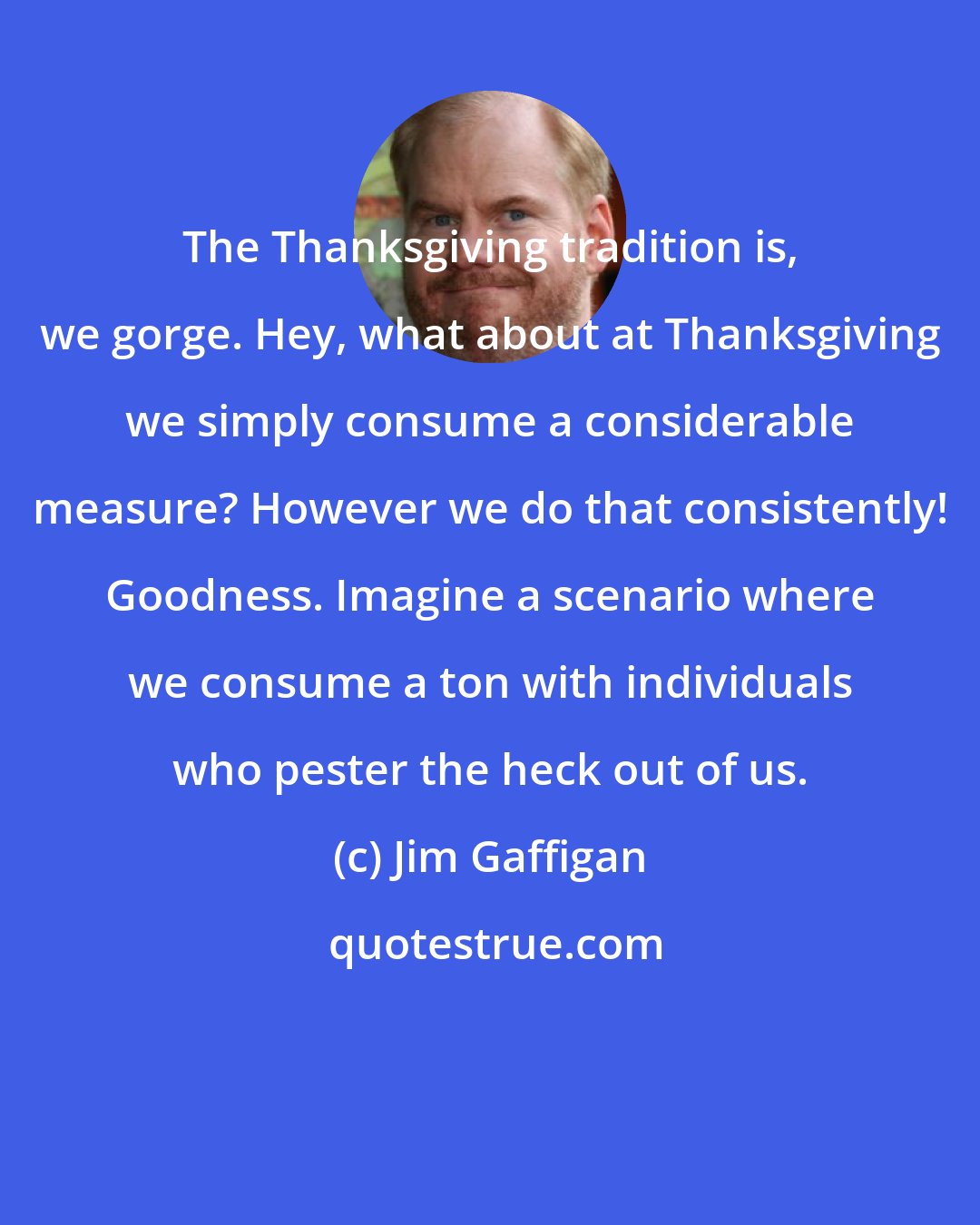 Jim Gaffigan: The Thanksgiving tradition is, we gorge. Hey, what about at Thanksgiving we simply consume a considerable measure? However we do that consistently! Goodness. Imagine a scenario where we consume a ton with individuals who pester the heck out of us.